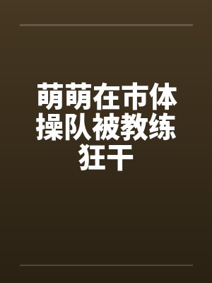 萌萌在市体操队被教练狂干笔趣阁无弹窗
